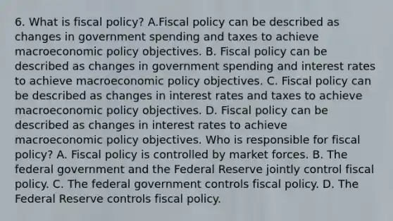 6. What is fiscal​ policy? A.Fiscal policy can be described as changes in government spending and taxes to achieve macroeconomic policy objectives. B. Fiscal policy can be described as changes in government spending and interest rates to achieve macroeconomic policy objectives. C. Fiscal policy can be described as changes in interest rates and taxes to achieve macroeconomic policy objectives. D. Fiscal policy can be described as changes in interest rates to achieve macroeconomic policy objectives. Who is responsible for fiscal​ policy? A. Fiscal policy is controlled by market forces. B. The federal government and the Federal Reserve jointly control fiscal policy. C. The federal government controls fiscal policy. D. The Federal Reserve controls fiscal policy.