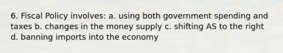 6. Fiscal Policy involves: a. using both government spending and taxes b. changes in the money supply c. shifting AS to the right d. banning imports into the economy