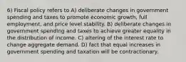 6) Fiscal policy refers to A) deliberate changes in government spending and taxes to promote economic growth, full employment, and price level stability. B) deliberate changes in government spending and taxes to achieve greater equality in the distribution of income. C) altering of the interest rate to change aggregate demand. D) fact that equal increases in government spending and taxation will be contractionary.