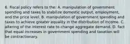 6. Fiscal policy refers to the: A. manipulation of government spending and taxes to stabilize domestic output, employment, and the price level. B. manipulation of government spending and taxes to achieve greater equality in the distribution of income. C. altering of the interest rate to change aggregate demand. D. fact that equal increases in government spending and taxation will be contractionary.