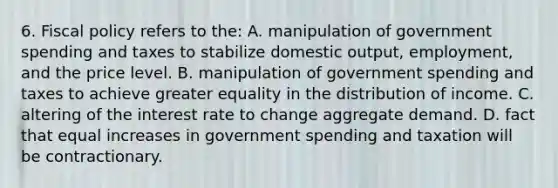 6. Fiscal policy refers to the: A. manipulation of government spending and taxes to stabilize domestic output, employment, and the price level. B. manipulation of government spending and taxes to achieve greater equality in the distribution of income. C. altering of the interest rate to change aggregate demand. D. fact that equal increases in government spending and taxation will be contractionary.