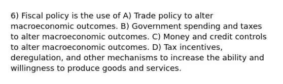 6) <a href='https://www.questionai.com/knowledge/kPTgdbKdvz-fiscal-policy' class='anchor-knowledge'>fiscal policy</a> is the use of A) Trade policy to alter macroeconomic outcomes. B) Government spending and taxes to alter macroeconomic outcomes. C) Money and credit controls to alter macroeconomic outcomes. D) Tax incentives, deregulation, and other mechanisms to increase the ability and willingness to produce goods and services.