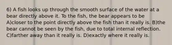 6) A fish looks up through the smooth surface of the water at a bear directly above it. To the fish, the bear appears to be A)closer to the point directly above the fish than it really is. B)the bear cannot be seen by the fish, due to total internal reflection. C)farther away than it really is. D)exactly where it really is.