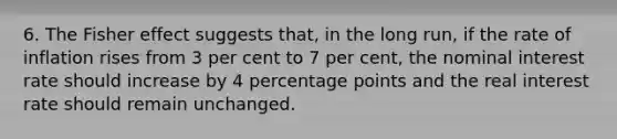 6. The Fisher effect suggests that, in the long run, if the rate of inflation rises from 3 per cent to 7 per cent, the nominal interest rate should increase by 4 percentage points and the real interest rate should remain unchanged.