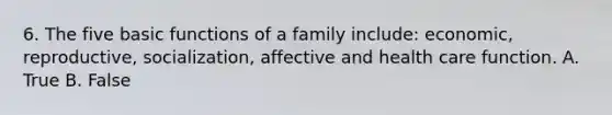 6. The five basic functions of a family include: economic, reproductive, socialization, affective and health care function. A. True B. False