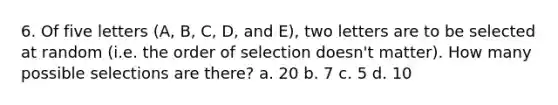 6. Of five letters (A, B, C, D, and E), two letters are to be selected at random (i.e. the order of selection doesn't matter). How many possible selections are there? a. 20 b. 7 c. 5 d. 10