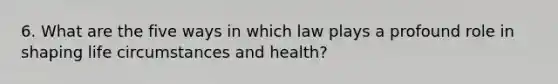 6. What are the five ways in which law plays a profound role in shaping life circumstances and health?