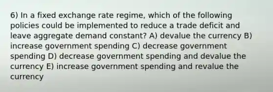 6) In a fixed exchange rate regime, which of the following policies could be implemented to reduce a trade deficit and leave aggregate demand constant? A) devalue the currency B) increase government spending C) decrease government spending D) decrease government spending and devalue the currency E) increase government spending and revalue the currency