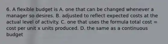 6. A flexible budget is A. one that can be changed whenever a manager so desires. B. adjusted to reflect expected costs at the actual level of activity. C. one that uses the formula total cost = cost per unit x units produced. D. the same as a continuous budget