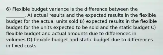 6) Flexible budget variance is the difference between the ________. A) actual results and the expected results in the flexible budget for the actual units sold B) expected results in the flexible budget for the units expected to be sold and the static budget C) flexible budget and actual amounts due to differences in volumes D) flexible budget and static budget due to differences in fixed costs