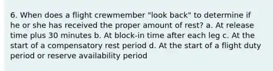 6. When does a flight crewmember "look back" to determine if he or she has received the proper amount of rest? a. At release time plus 30 minutes b. At block-in time after each leg c. At the start of a compensatory rest period d. At the start of a flight duty period or reserve availability period