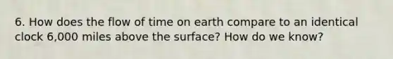 6. How does the flow of time on earth compare to an identical clock 6,000 miles above the surface? How do we know?