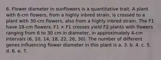 6. Flower diameter in sunflowers is a quantitative trait. A plant with 6-cm flowers, from a highly inbred strain, is crossed to a plant with 30-cm flowers, also from a highly inbred strain. The F1 have 18-cm flowers. F1 × F1 crosses yield F2 plants with flowers ranging from 6 to 30 cm in diameter, in approximately 4-cm intervals (6, 10, 14, 18, 22, 26, 30). The number of different genes influencing flower diameter in this plant is a. 3. b. 4. c. 5. d. 6. e. 7.