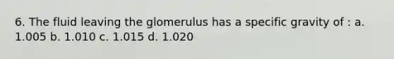 6. The fluid leaving the glomerulus has a specific gravity of : a. 1.005 b. 1.010 c. 1.015 d. 1.020