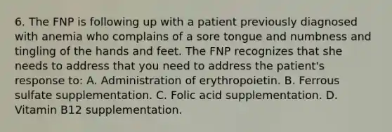 6. The FNP is following up with a patient previously diagnosed with anemia who complains of a sore tongue and numbness and tingling of the hands and feet. The FNP recognizes that she needs to address that you need to address the patient's response to: A. Administration of erythropoietin. B. Ferrous sulfate supplementation. C. Folic acid supplementation. D. Vitamin B12 supplementation.