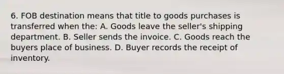 6. FOB destination means that title to goods purchases is transferred when the: A. Goods leave the seller's shipping department. B. Seller sends the invoice. C. Goods reach the buyers place of business. D. Buyer records the receipt of inventory.