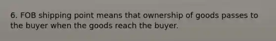 6. FOB shipping point means that ownership of goods passes to the buyer when the goods reach the buyer.