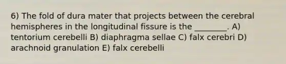 6) The fold of dura mater that projects between the cerebral hemispheres in the longitudinal fissure is the ________. A) tentorium cerebelli B) diaphragma sellae C) falx cerebri D) arachnoid granulation E) falx cerebelli