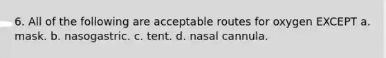 6. All of the following are acceptable routes for oxygen EXCEPT a. mask. b. nasogastric. c. tent. d. nasal cannula.