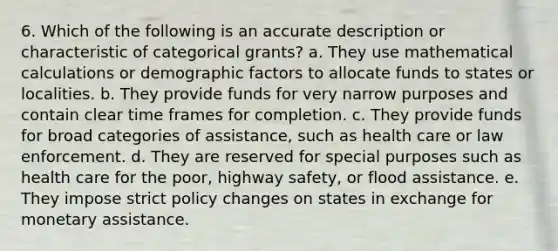 6. Which of the following is an accurate description or characteristic of categorical grants? a. They use mathematical calculations or demographic factors to allocate funds to states or localities. b. They provide funds for very narrow purposes and contain clear time frames for completion. c. They provide funds for broad categories of assistance, such as health care or law enforcement. d. They are reserved for special purposes such as health care for the poor, highway safety, or flood assistance. e. They impose strict policy changes on states in exchange for monetary assistance.