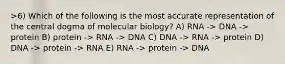 >6) Which of the following is the most accurate representation of <a href='https://www.questionai.com/knowledge/kdQj9IhMnX-the-central-dogma-of-molecular-biology' class='anchor-knowledge'>the central dogma of molecular biology</a>? A) RNA -> DNA -> protein B) protein -> RNA -> DNA C) DNA -> RNA -> protein D) DNA -> protein -> RNA E) RNA -> protein -> DNA