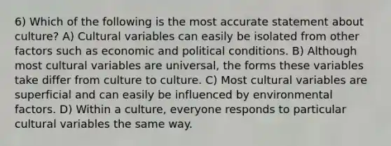 6) Which of the following is the most accurate statement about culture? A) Cultural variables can easily be isolated from other factors such as economic and political conditions. B) Although most cultural variables are universal, the forms these variables take differ from culture to culture. C) Most cultural variables are superficial and can easily be influenced by environmental factors. D) Within a culture, everyone responds to particular cultural variables the same way.