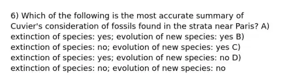 6) Which of the following is the most accurate summary of Cuvier's consideration of fossils found in the strata near Paris? A) extinction of species: yes; evolution of new species: yes B) extinction of species: no; evolution of new species: yes C) extinction of species: yes; evolution of new species: no D) extinction of species: no; evolution of new species: no