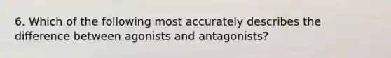 6. Which of the following most accurately describes the difference between agonists and antagonists?