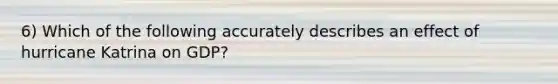 6) Which of the following accurately describes an effect of hurricane Katrina on GDP?