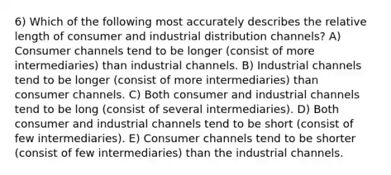 6) Which of the following most accurately describes the relative length of consumer and industrial distribution channels? A) Consumer channels tend to be longer (consist of more intermediaries) than industrial channels. B) Industrial channels tend to be longer (consist of more intermediaries) than consumer channels. C) Both consumer and industrial channels tend to be long (consist of several intermediaries). D) Both consumer and industrial channels tend to be short (consist of few intermediaries). E) Consumer channels tend to be shorter (consist of few intermediaries) than the industrial channels.