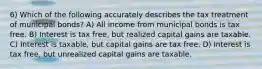 6) Which of the following accurately describes the tax treatment of municipal bonds? A) All income from municipal bonds is tax free. B) Interest is tax free, but realized capital gains are taxable. C) Interest is taxable, but capital gains are tax free. D) Interest is tax free, but unrealized capital gains are taxable.