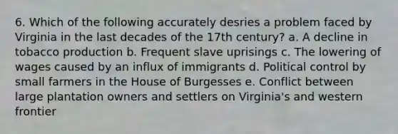 6. Which of the following accurately desries a problem faced by Virginia in the last decades of the 17th century? a. A decline in tobacco production b. Frequent slave uprisings c. The lowering of wages caused by an influx of immigrants d. Political control by small farmers in the House of Burgesses e. Conflict between large plantation owners and settlers on Virginia's and western frontier