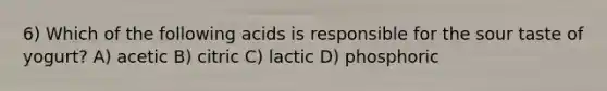 6) Which of the following acids is responsible for the sour taste of yogurt? A) acetic B) citric C) lactic D) phosphoric