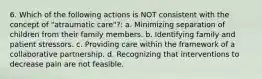 6. Which of the following actions is NOT consistent with the concept of "atraumatic care"?: a. Minimizing separation of children from their family members. b. Identifying family and patient stressors. c. Providing care within the framework of a collaborative partnership. d. Recognizing that interventions to decrease pain are not feasible.