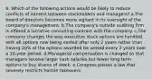 6. Which of the following actions would be likely to reduce conflicts of interest between stockholders and managers? a.The board of directors becomes more vigilant in its oversight of the company's management. b.The company's outside auditing firm is offered a lucrative consulting contract with the company. c.The company changes the way executive stock options are handled, with all options now being vested after only 2 years rather than having 20% of the options awarded be vested every 2 years over a 10-year period. d.Managerial compensation is changed so that managers receive larger cash salaries but fewer long-term options to buy shares of stock. e.Congress passes a law that severely restricts hostile takeovers.