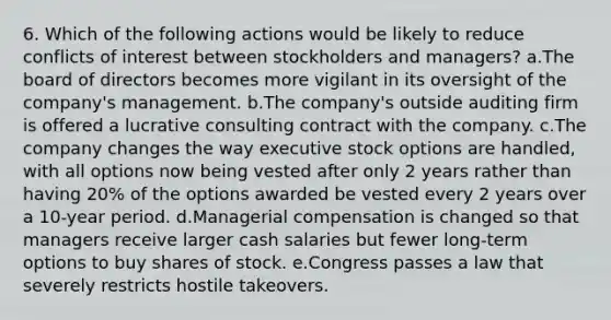 6. Which of the following actions would be likely to reduce conflicts of interest between stockholders and managers? a.The board of directors becomes more vigilant in its oversight of the company's management. b.The company's outside auditing firm is offered a lucrative consulting contract with the company. c.The company changes the way executive stock options are handled, with all options now being vested after only 2 years rather than having 20% of the options awarded be vested every 2 years over a 10-year period. d.Managerial compensation is changed so that managers receive larger cash salaries but fewer long-term options to buy shares of stock. e.Congress passes a law that severely restricts hostile takeovers.