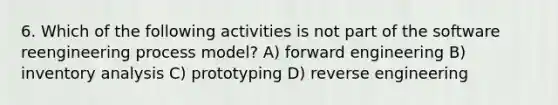 6. Which of the following activities is not part of the software reengineering process model? A) forward engineering B) inventory analysis C) prototyping D) reverse engineering