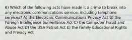 6) Which of the following acts have made it a crime to break into any electronic communications service, including telephone services? A) the Electronic Communications Privacy Act B) the Foreign Intelligence Surveillance Act C) the Computer Fraud and Abuse Act D) the USA Patriot Act E) the Family Educational Rights and Privacy Act