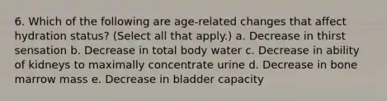 6. Which of the following are age-related changes that affect hydration status? (Select all that apply.) a. Decrease in thirst sensation b. Decrease in total body water c. Decrease in ability of kidneys to maximally concentrate urine d. Decrease in bone marrow mass e. Decrease in bladder capacity