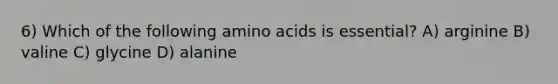 6) Which of the following amino acids is essential? A) arginine B) valine C) glycine D) alanine