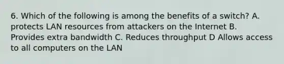 6. Which of the following is among the benefits of a switch? A. protects LAN resources from attackers on the Internet B. Provides extra bandwidth C. Reduces throughput D Allows access to all computers on the LAN