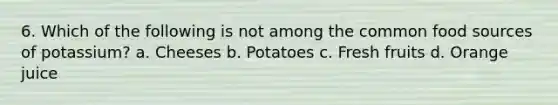 6. Which of the following is not among the common food sources of potassium? a. Cheeses b. Potatoes c. Fresh fruits d. Orange juice