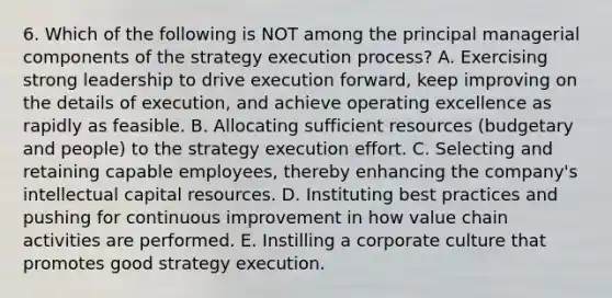 6. Which of the following is NOT among the principal managerial components of the strategy execution process? A. Exercising strong leadership to drive execution forward, keep improving on the details of execution, and achieve operating excellence as rapidly as feasible. B. Allocating sufficient resources (budgetary and people) to the strategy execution effort. C. Selecting and retaining capable employees, thereby enhancing the company's intellectual capital resources. D. Instituting best practices and pushing for continuous improvement in how value chain activities are performed. E. Instilling a corporate culture that promotes good strategy execution.