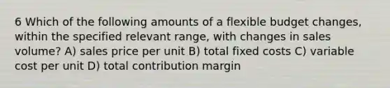 6 Which of the following amounts of a flexible budget changes, within the specified relevant range, with changes in sales volume? A) sales price per unit B) total fixed costs C) variable cost per unit D) total contribution margin