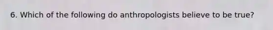 6. Which of the following do anthropologists believe to be true?