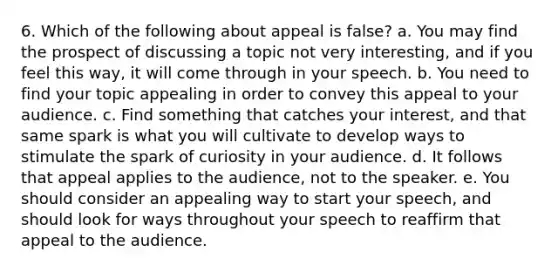 6. Which of the following about appeal is false? a. You may find the prospect of discussing a topic not very interesting, and if you feel this way, it will come through in your speech. b. You need to find your topic appealing in order to convey this appeal to your audience. c. Find something that catches your interest, and that same spark is what you will cultivate to develop ways to stimulate the spark of curiosity in your audience. d. It follows that appeal applies to the audience, not to the speaker. e. You should consider an appealing way to start your speech, and should look for ways throughout your speech to reaffirm that appeal to the audience.