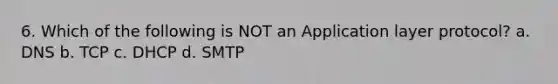 6. Which of the following is NOT an Application layer protocol? a. DNS b. TCP c. DHCP d. SMTP