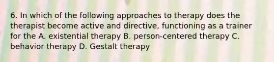 6. In which of the following approaches to therapy does the therapist become active and directive, functioning as a trainer for the A. existential therapy B. person-centered therapy C. behavior therapy D. Gestalt therapy