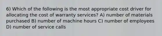 6) Which of the following is the most appropriate cost driver for allocating the cost of warranty services? A) number of materials purchased B) number of machine hours C) number of employees D) number of service calls