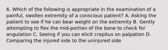 6. Which of the following is appropriate in the examination of a painful, swollen extremity of a conscious patient? A. Asking the patient to see if he can bear weight on the extremity B. Gently attempting to flex the mid-portion of the bone to check for angulation C. Seeing if you can elicit crepitus on palpation D. Comparing the injured side to the uninjured side